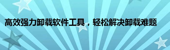高效强力卸载软件工具，轻松解决卸载难题