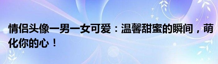 情侣头像一男一女可爱：温馨甜蜜的瞬间，萌化你的心！