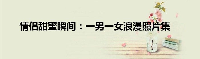情侣甜蜜瞬间：一男一女浪漫照片集