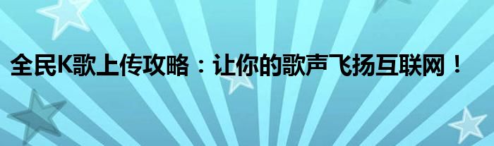 全民K歌上传攻略：让你的歌声飞扬互联网！