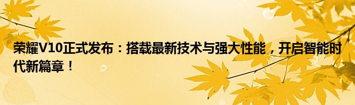 荣耀V10正式发布：搭载最新技术与强大性能，开启智能时代新篇章！