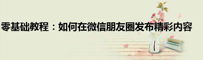 零基础教程：如何在微信朋友圈发布精彩内容