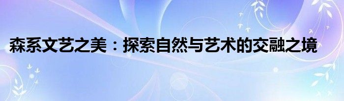 森系文艺之美：探索自然与艺术的交融之境