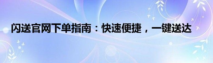 闪送官网下单指南：快速便捷，一键送达