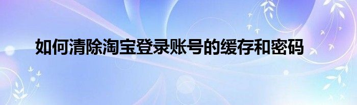 如何清除淘宝登录账号的缓存和密码