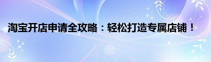 淘宝开店申请全攻略：轻松打造专属店铺！