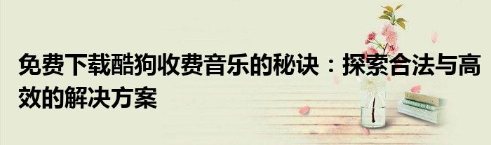 免费下载酷狗收费音乐的秘诀：探索合法与高效的解决方案
