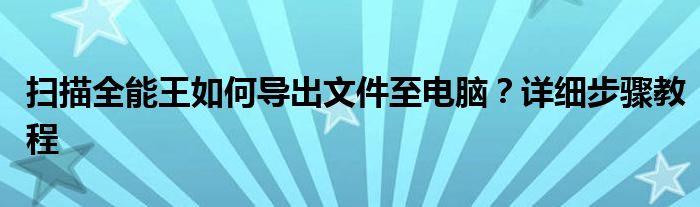 扫描全能王如何导出文件至电脑？详细步骤教程