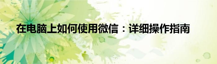 在电脑上如何使用微信：详细操作指南