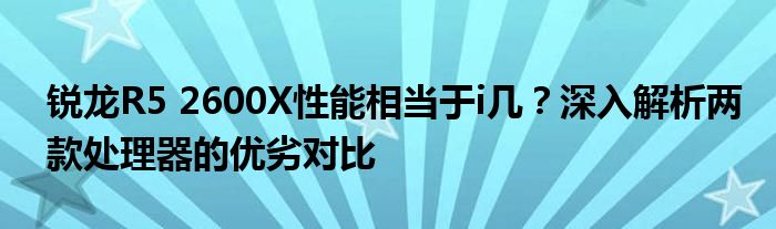 锐龙R5 2600X性能相当于i几？深入解析两款处理器的优劣对比