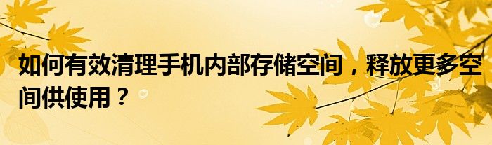 如何有效清理手机内部存储空间，释放更多空间供使用？