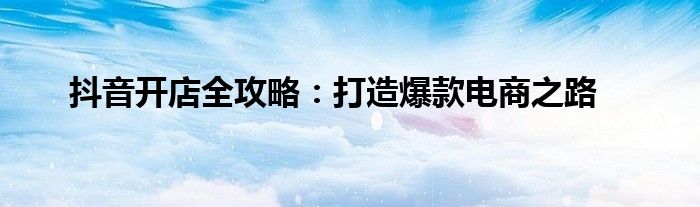 抖音开店全攻略：打造爆款电商之路