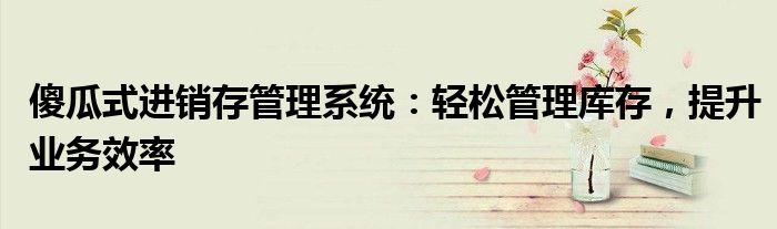 傻瓜式进销存管理系统：轻松管理库存，提升业务效率