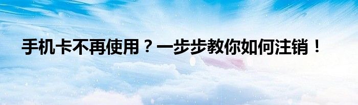 手机卡不再使用？一步步教你如何注销！