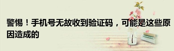 警惕！手机号无故收到验证码，可能是这些原因造成的
