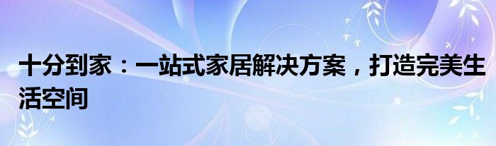 十分到家：一站式家居解决方案，打造完美生活空间