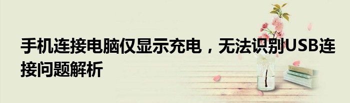 手机连接电脑仅显示充电，无法识别USB连接问题解析