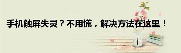 手机触屏失灵？不用慌，解决方法在这里！