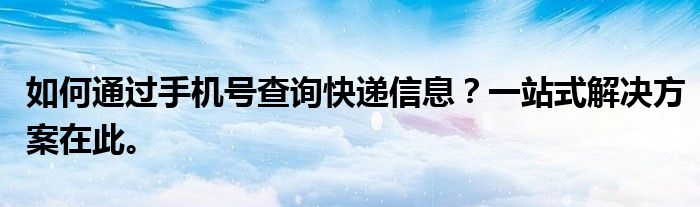 如何通过手机号查询快递信息？一站式解决方案在此。