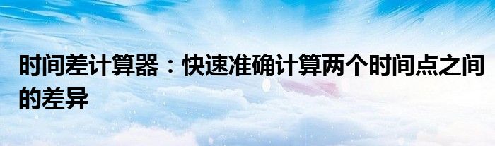 时间差计算器：快速准确计算两个时间点之间的差异