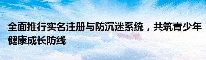 全面推行实名注册与防沉迷系统，共筑青少年健康成长防线