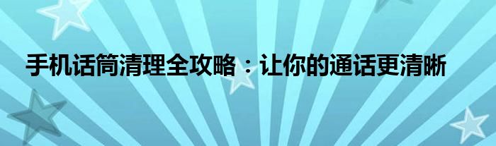 手机话筒清理全攻略：让你的通话更清晰
