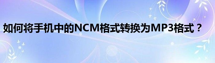 如何将手机中的NCM格式转换为MP3格式？