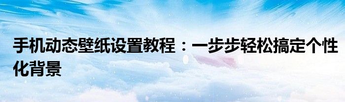 手机动态壁纸设置教程：一步步轻松搞定个性化背景