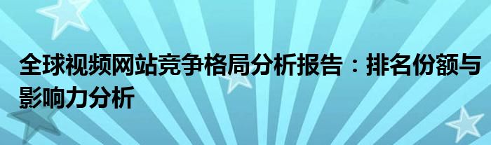 全球视频网站竞争格局分析报告：排名份额与影响力分析