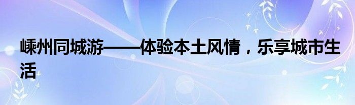 嵊州同城游——体验本土风情，乐享城市生活