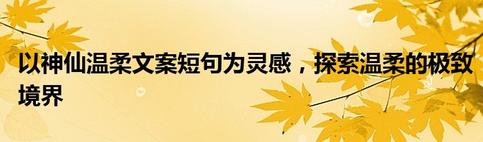 以神仙温柔文案短句为灵感，探索温柔的极致境界