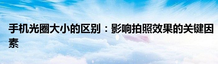 手机光圈大小的区别：影响拍照效果的关键因素