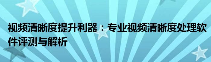 视频清晰度提升利器：专业视频清晰度处理软件评测与解析