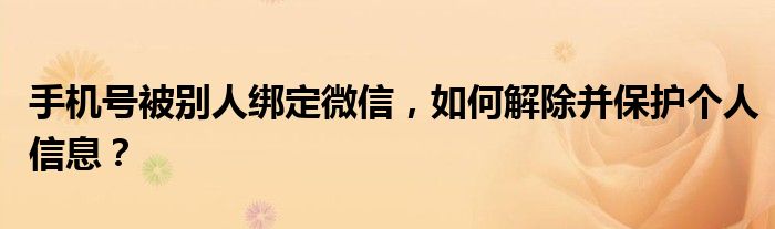 手机号被别人绑定微信，如何解除并保护个人信息？