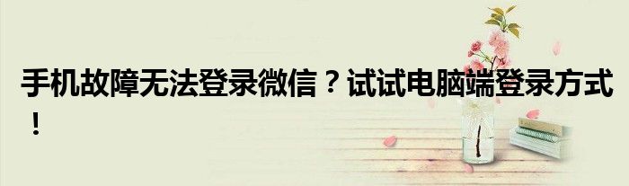 手机故障无法登录微信？试试电脑端登录方式！