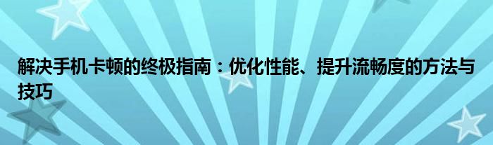 解决手机卡顿的终极指南：优化性能、提升流畅度的方法与技巧