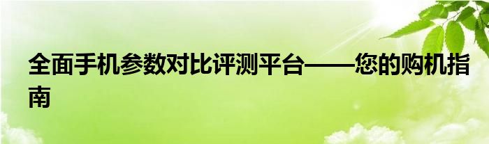 全面手机参数对比评测平台——您的购机指南