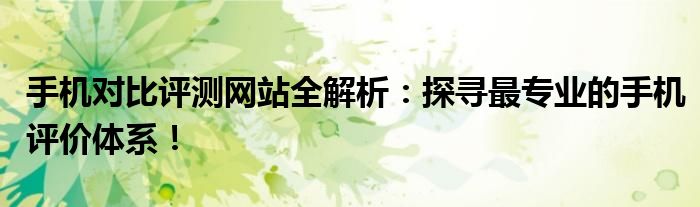 手机对比评测网站全解析：探寻最专业的手机评价体系！