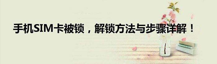 手机SIM卡被锁，解锁方法与步骤详解！