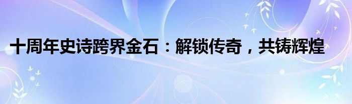 十周年史诗跨界金石：解锁传奇，共铸辉煌
