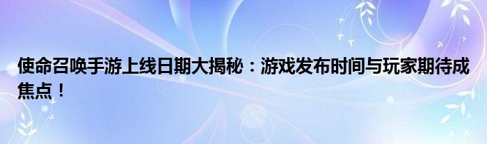 使命召唤手游上线日期大揭秘：游戏发布时间与玩家期待成焦点！