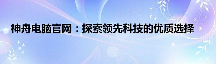 神舟电脑官网：探索领先科技的优质选择