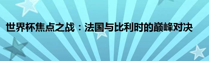 世界杯焦点之战：法国与比利时的巅峰对决