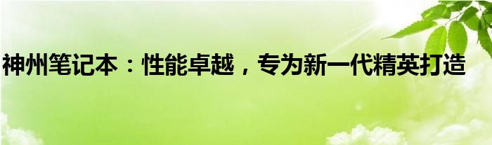 神州笔记本：性能卓越，专为新一代精英打造