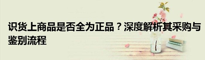 识货上商品是否全为正品？深度解析其采购与鉴别流程
