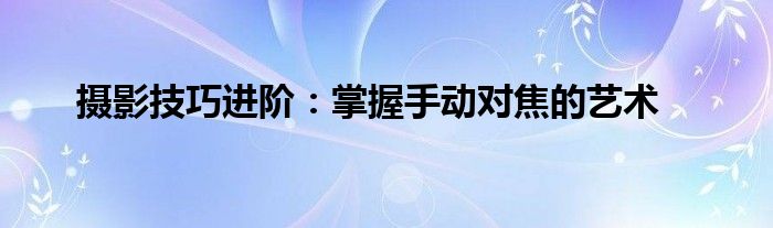 摄影技巧进阶：掌握手动对焦的艺术