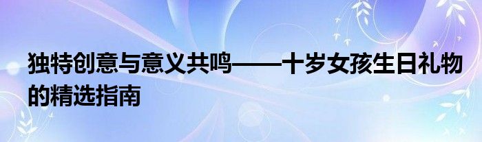 独特创意与意义共鸣——十岁女孩生日礼物的精选指南