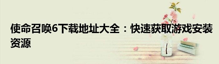 使命召唤6下载地址大全：快速获取游戏安装资源