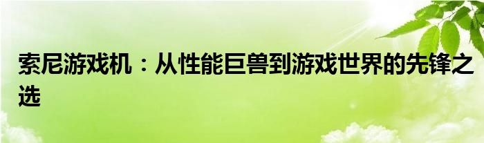 索尼游戏机：从性能巨兽到游戏世界的先锋之选