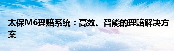 太保M6理赔系统：高效、智能的理赔解决方案